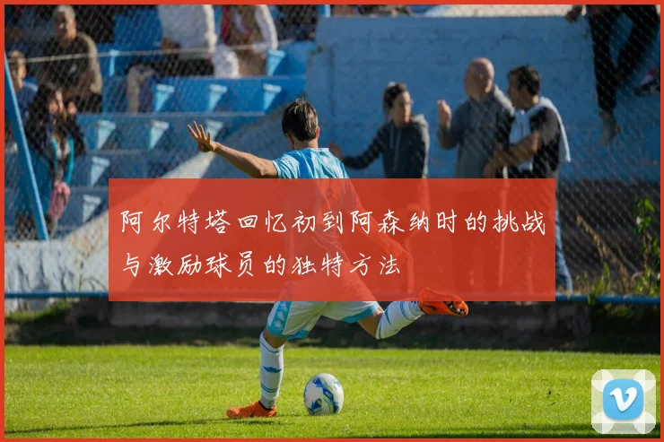 阿尔特塔回忆初到阿森纳时的挑战与激励球员的独特方法