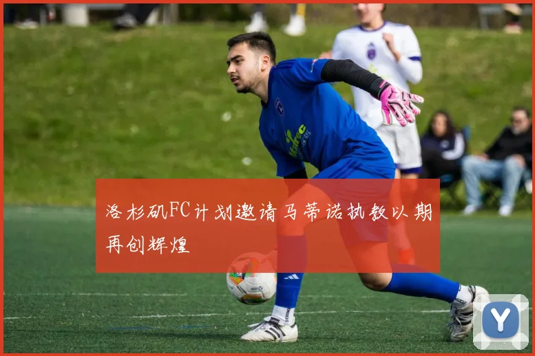 洛杉矶FC计划邀请马蒂诺执教以期再创辉煌