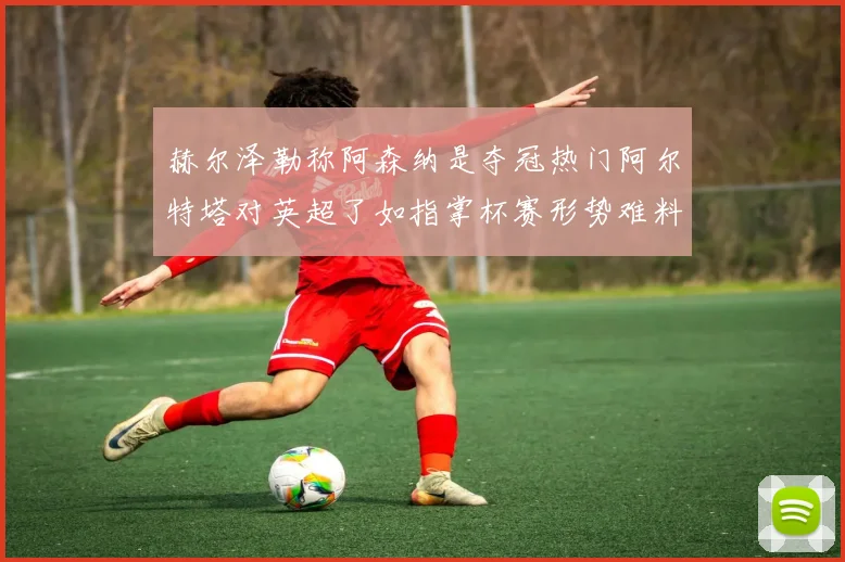 赫尔泽勒称阿森纳是夺冠热门阿尔特塔对英超了如指掌杯赛形势难料