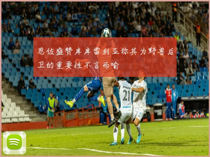 恩佐盛赞库库雷利亚称其为野兽后卫的重要性不言而喻