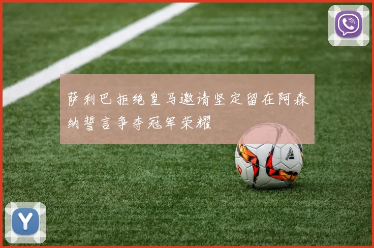 萨利巴拒绝皇马邀请坚定留在阿森纳誓言争夺冠军荣耀