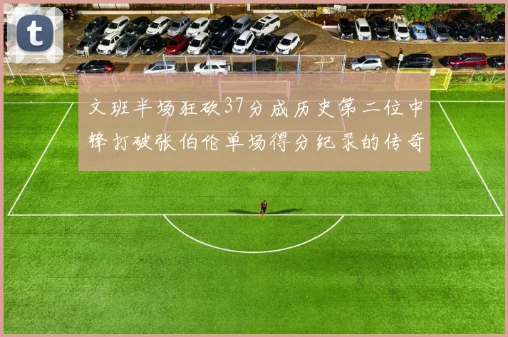 文班半场狂砍37分成历史第二位中锋打破张伯伦单场得分纪录的传奇时刻