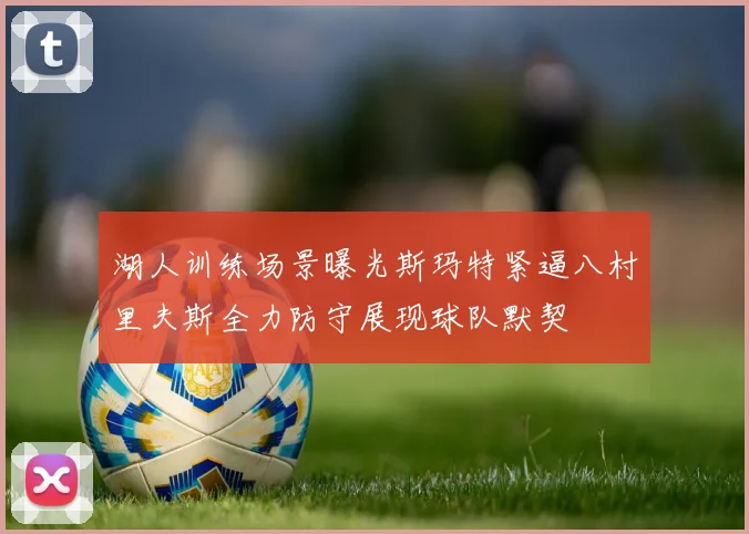 湖人训练场景曝光斯玛特紧逼八村里夫斯全力防守展现球队默契