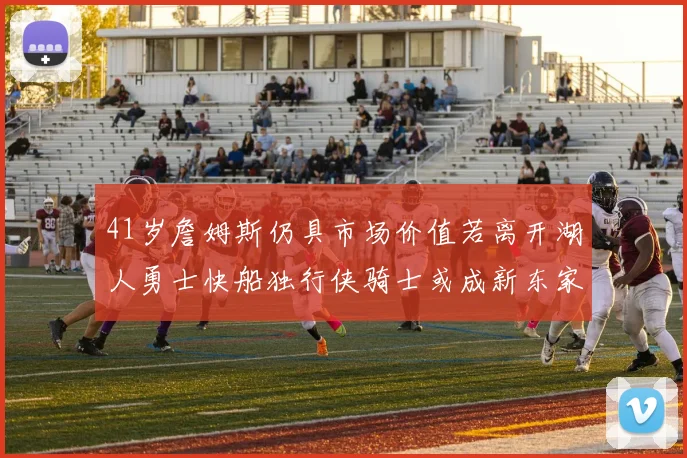 41岁詹姆斯仍具市场价值若离开湖人勇士快船独行侠骑士或成新东家