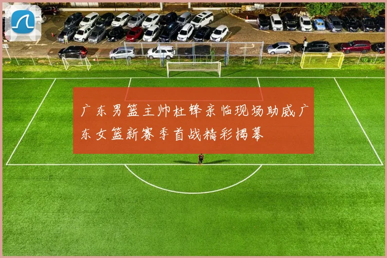 广东男篮主帅杜锋亲临现场助威广东女篮新赛季首战精彩揭幕