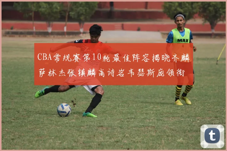 CBA常规赛第10轮最佳阵容揭晓齐麟萨林杰张镇麟高诗岩韦瑟斯庞领衔出战