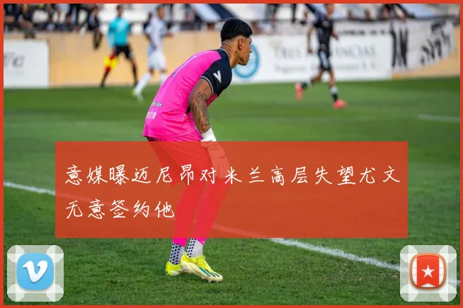 意媒曝迈尼昂对米兰高层失望尤文无意签约他