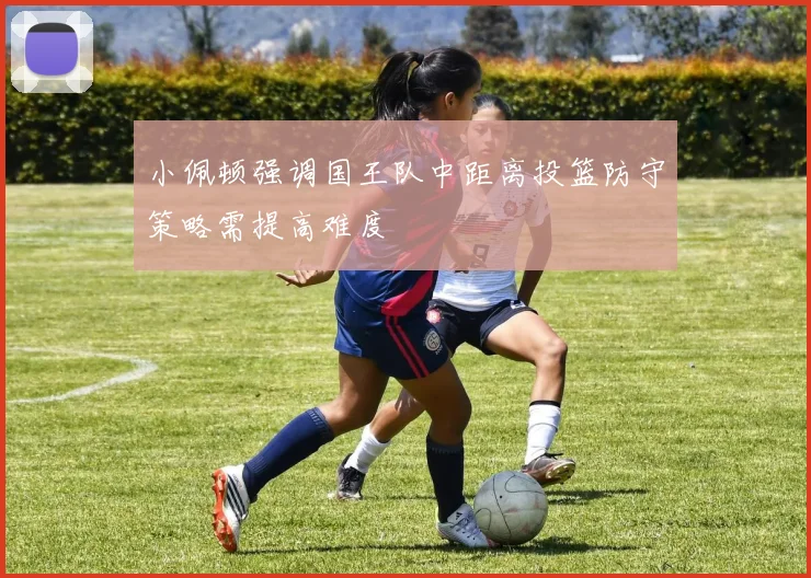 小佩顿强调国王队中距离投篮防守策略需提高难度