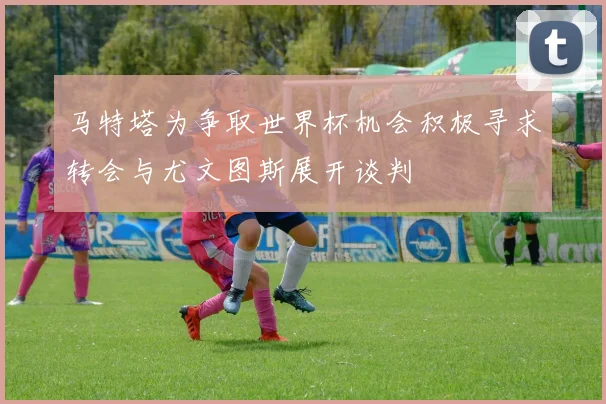 马特塔为争取世界杯机会积极寻求转会与尤文图斯展开谈判