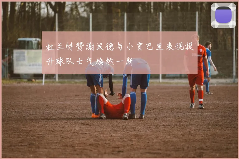 杜兰特赞谢泼德与小贾巴里表现提升球队士气焕然一新