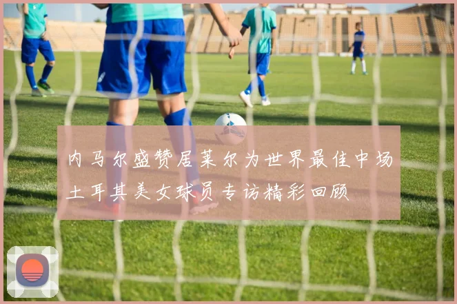 内马尔盛赞居莱尔为世界最佳中场土耳其美女球员专访精彩回顾