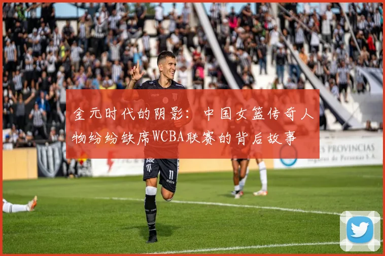 金元时代的阴影：中国女篮传奇人物纷纷缺席WCBA联赛的背后故事