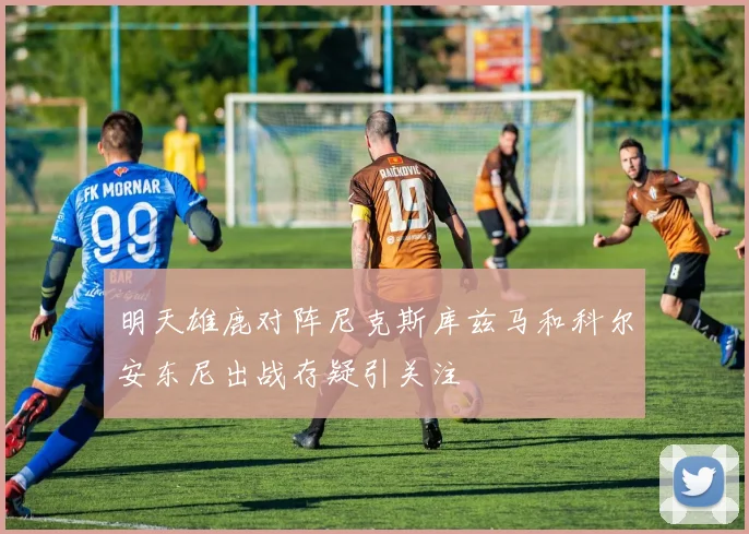 明天雄鹿对阵尼克斯库兹马和科尔安东尼出战存疑引关注