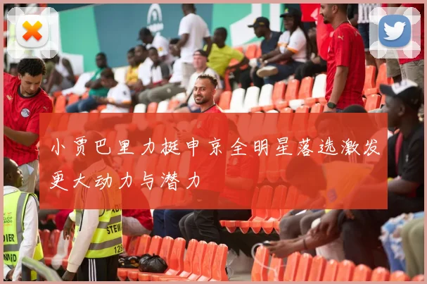 小贾巴里力挺申京全明星落选激发更大动力与潜力
