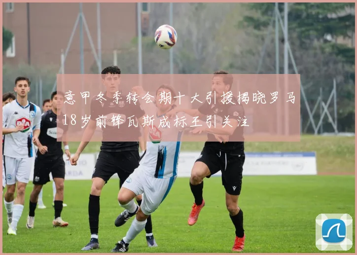 意甲冬季转会期十大引援揭晓罗马18岁前锋瓦斯成标王引关注