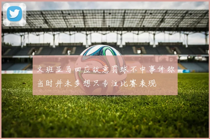 文班亚马回应故意罚球不中事件称当时并未多想只专注比赛表现