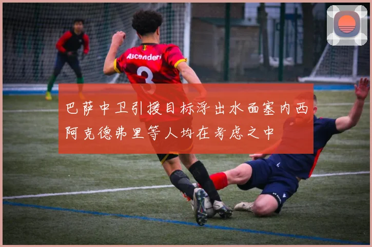 巴萨中卫引援目标浮出水面塞内西阿克德弗里等人均在考虑之中