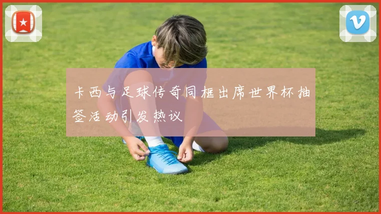 卡西与足球传奇同框出席世界杯抽签活动引发热议