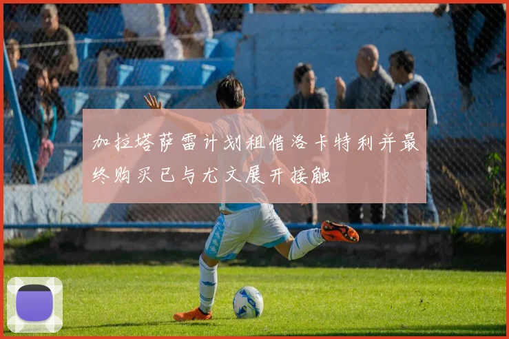 加拉塔萨雷计划租借洛卡特利并最终购买已与尤文展开接触