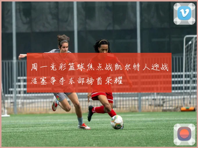 周一竞彩篮球焦点战凯尔特人迎战活塞争夺东部榜首荣耀
