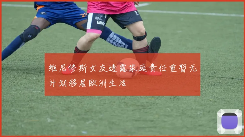维尼修斯女友透露家庭责任重暂无计划移居欧洲生活