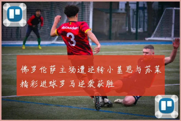 佛罗伦萨主场遭逆转小基恩与苏莱精彩进球罗马逆袭获胜