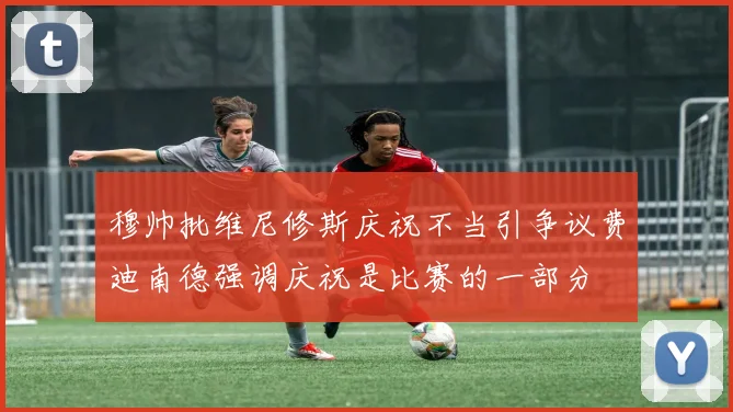 穆帅批维尼修斯庆祝不当引争议费迪南德强调庆祝是比赛的一部分