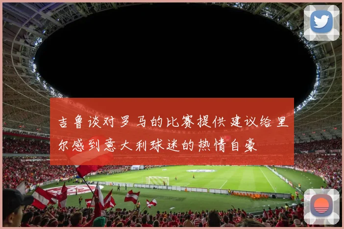 吉鲁谈对罗马的比赛提供建议给里尔感到意大利球迷的热情自豪