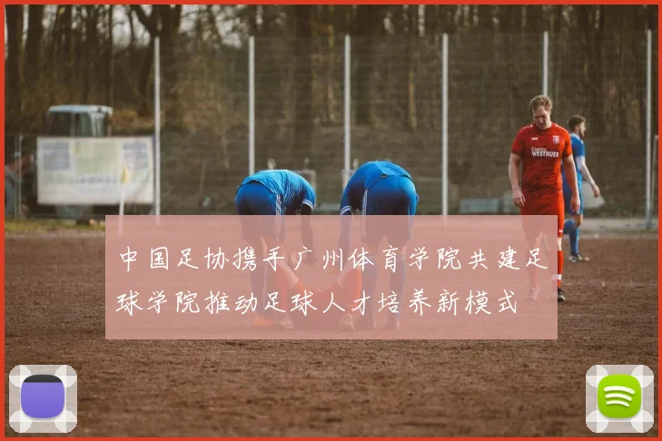 中国足协携手广州体育学院共建足球学院推动足球人才培养新模式