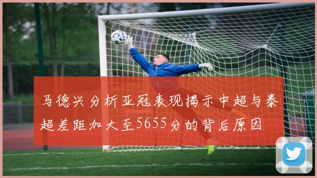 马德兴分析亚冠表现揭示中超与泰超差距加大至5655分的背后原因