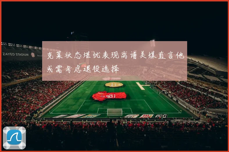 克莱状态堪忧表现离谱美媒直言他或需考虑退役选择