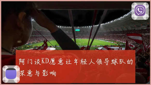 阿门谈KD愿意让年轻人领导球队的深意与影响