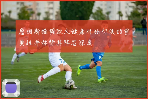 詹姆斯强调欧文健康对独行侠的重要性并称赞其阵容深度