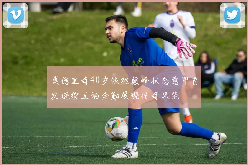 莫德里奇40岁依然巅峰状态意甲首发连续五场全勤展现传奇风范