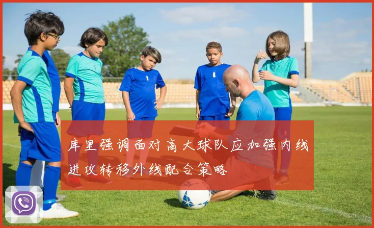 库里强调面对高大球队应加强内线进攻转移外线配合策略