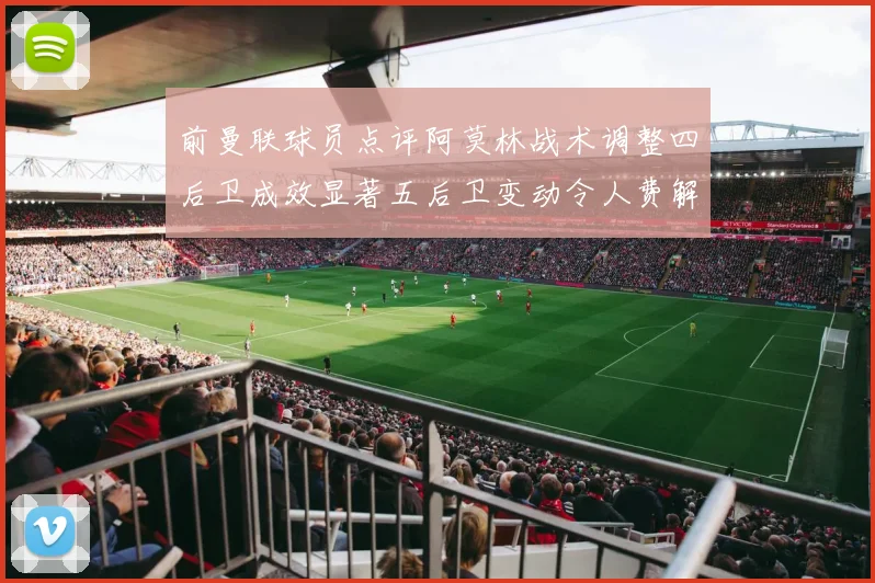 前曼联球员点评阿莫林战术调整四后卫成效显著五后卫变动令人费解