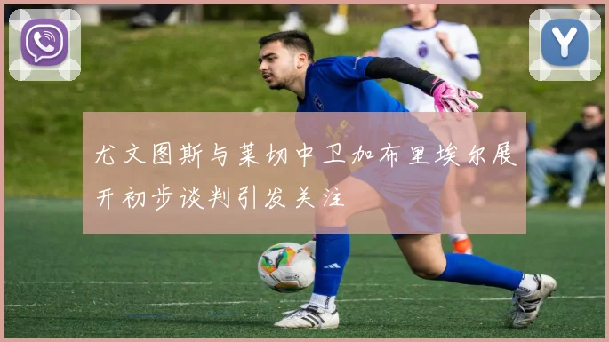 尤文图斯与莱切中卫加布里埃尔展开初步谈判引发关注