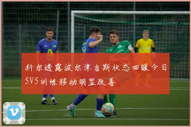 科尔透露波尔津吉斯状态回暖今日5V5训练移动明显改善