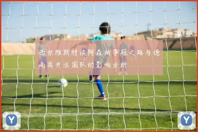 西尔维斯特谈阿森纳争冠之路与德尚离开法国队的影响分析