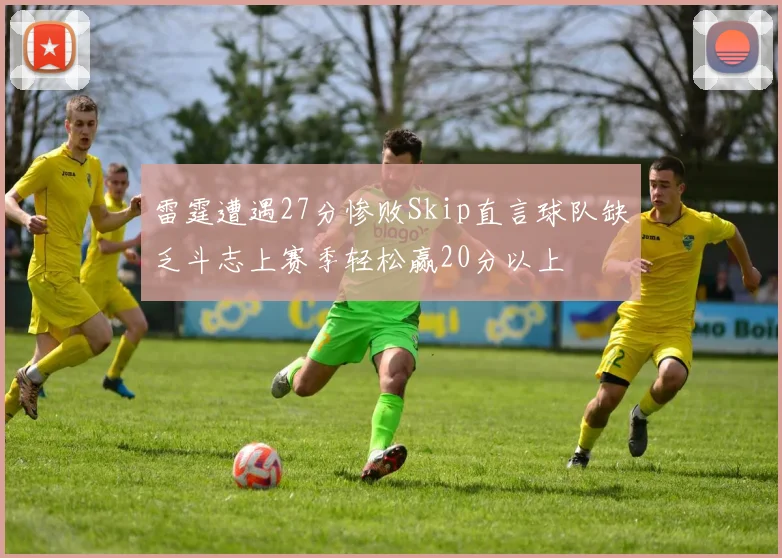 雷霆遭遇27分惨败Skip直言球队缺乏斗志上赛季轻松赢20分以上