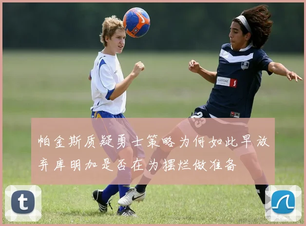 帕金斯质疑勇士策略为何如此早放弃库明加是否在为摆烂做准备