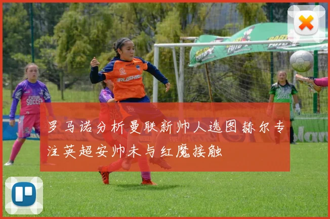 罗马诺分析曼联新帅人选图赫尔专注英超安帅未与红魔接触